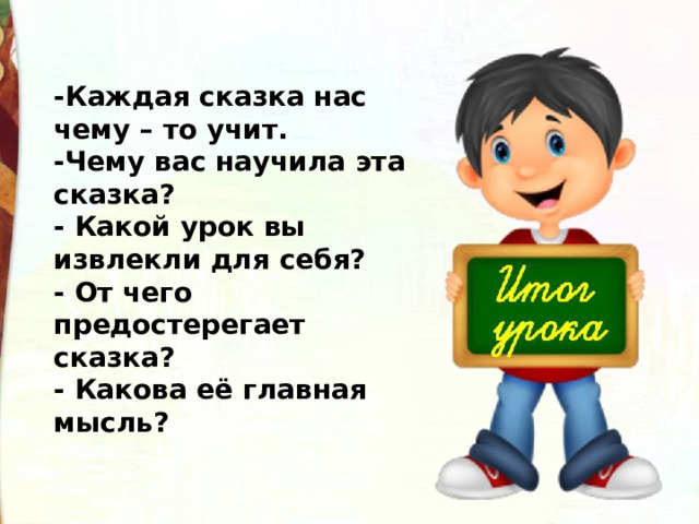 -Каждая сказка нас чему – то учит. -Чему вас научила эта сказка?  - Какой урок вы извлекли для себя?  - От чего предостерегает сказка?  - Какова её главная мысль? 