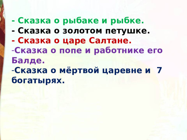 - Сказка о рыбаке и рыбке. - Сказка о золотом петушке. - Сказка о царе Салтане. Сказка о попе и работнике его Балде. Сказка о мёртвой царевне и 7 богатырях. 