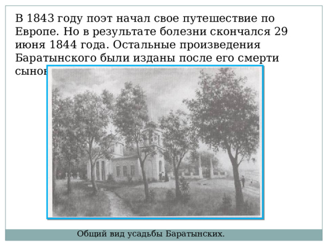 В 1843 году поэт начал свое путешествие по Европе. Но в результате болезни скончался 29 июня 1844 года. Остальные произведения Баратынского были изданы после его смерти сыновьями. Общий вид усадьбы Баратынских. 