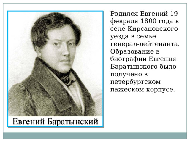 Родился Евгений 19 февраля 1800 года в селе Кирсановского уезда в семье генерал-лейтенанта. Образование в биографии Евгения Баратынского было получено в петербургском пажеском корпусе. 