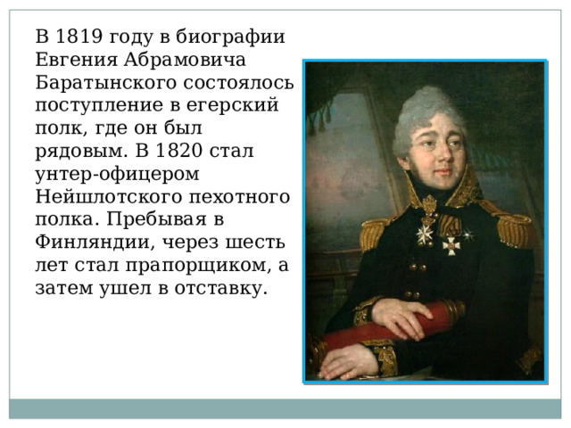 В 1819 году в биографии Евгения Абрамовича Баратынского состоялось поступление в егерский полк, где он был рядовым. В 1820 стал унтер-офицером Нейшлотского пехотного полка. Пребывая в Финляндии, через шесть лет стал прапорщиком, а затем ушел в отставку. 