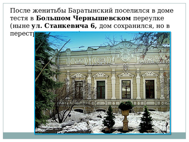 После женитьбы Баратынский поселился в доме тестя в Большом Чернышевском переулке (ныне ул. Станкевича 6, дом сохранился, но в перестроенном виде) 