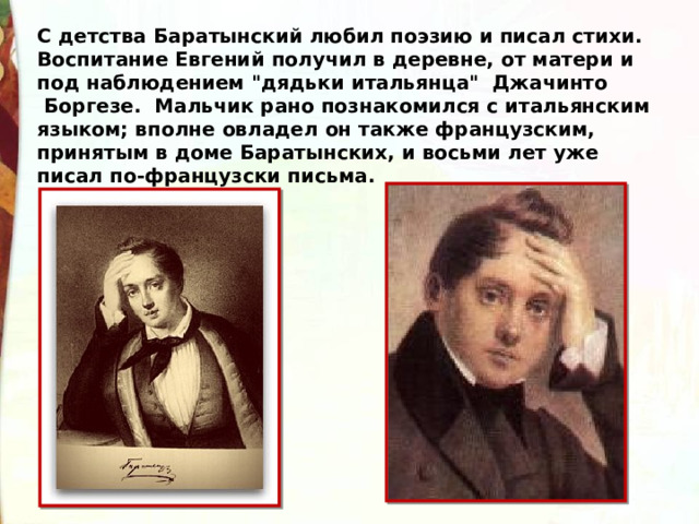 С детства Баратынский любил поэзию и писал стихи.  Воспитание Евгений получил в деревне, от матери и под наблюдением 