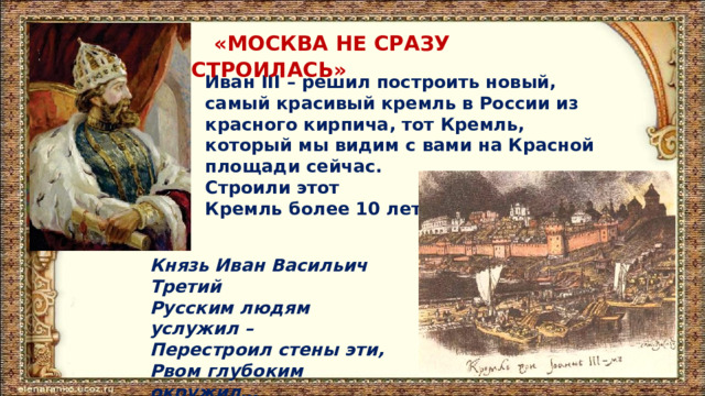  «МОСКВА НЕ СРАЗУ СТРОИЛАСЬ» Иван III – решил построить новый, самый красивый кремль в России из красного кирпича, тот Кремль, который мы видим с вами на Красной площади сейчас. Строили этот Кремль более 10 лет. Князь Иван Васильич Третий  Русским людям услужил –  Перестроил стены эти,  Рвом глубоким окружил… 