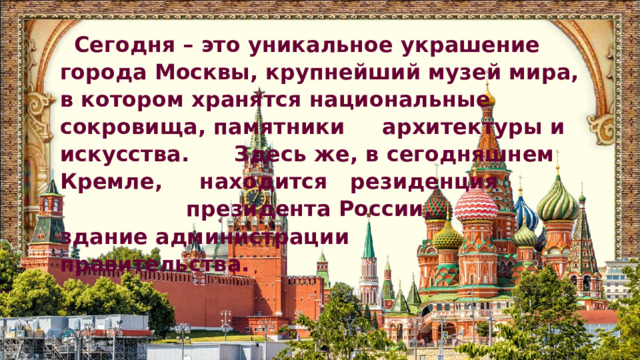 Сегодня – это уникальное украшение города Москвы, крупнейший музей мира, в котором хранятся национальные сокровища, памятники архитектуры и искусства. Здесь же, в сегодняшнем Кремле, находится резиденция президента России, здание администрации правительства. 