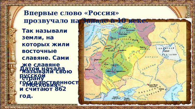 Впервые слово «Россия» прозвучало на Западе в 10 веке. Так называли земли, на которых жили восточные славяне. Сами же славяне называли свою страну «Московия». Датой начала русской государственности считают 862 год. 