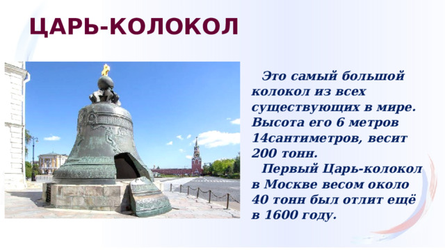 ЦАРЬ-КОЛОКОЛ Это самый большой колокол из всех существующих в мире. Высота его 6 метров 14сантиметров, весит 200 тонн. Первый Царь-колокол в Москве весом около 40 тонн был отлит ещё в 1600 году. 