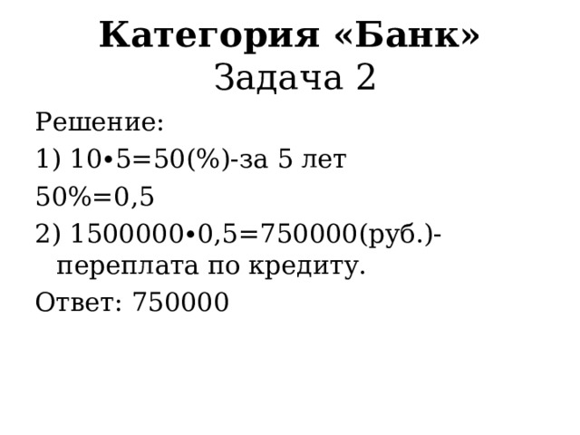 Категория «Банк»  Задача 1 Решение: 15%=0,15 1) 300000∙0,15=45000(руб.)–процентная ставка; 2) 300000+45000=345000(руб.)-сумма кредита и проценты по ней; 3) 345000:12=28750(руб.)-ежемесячный платеж. Ответ: 28750 