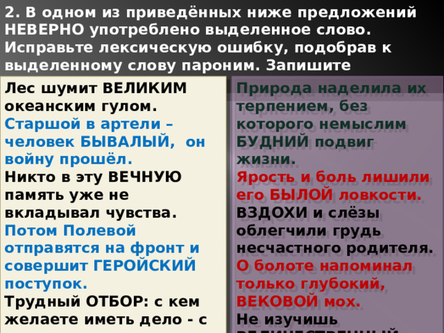 2. В одном из приведённых ниже предложений НЕВЕРНО употреблено выделенное слово. Исправьте лексическую ошибку, подобрав к выделенному слову пароним. Запишите подобранное слово. Лес шумит ВЕЛИКИМ океанским гулом. Природа наделила их терпением, без которого немыслим БУДНИЙ подвиг жизни. Старшой в артели – человек БЫВАЛЫЙ, он войну прошёл. Ярость и боль лишили его БЫЛОЙ ловкости. Никто в эту ВЕЧНУЮ память уже не вкладывал чувства. ВЗДОХИ и слёзы облегчили грудь несчастного родителя. Потом Полевой отправятся на фронт и совершит ГЕРОЙСКИЙ поступок. О болоте напоминал только глубокий, ВЕКОВОЙ мох. Трудный ОТБОР: с кем желаете иметь дело - с дураком или мошенником? Не изучишь ВЕЛИЧЕСТВЕННЫЙ храм по одному кирпичу. 1 