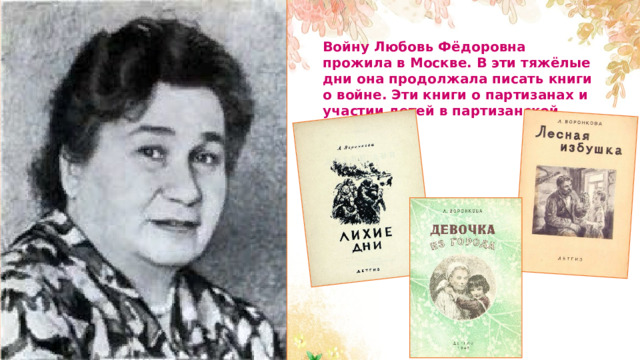 Войну Любовь Фёдоровна прожила в Москве. В эти тяжёлые дни она продолжала писать книги о войне. Эти книги о партизанах и участии детей в партизанской войне. 