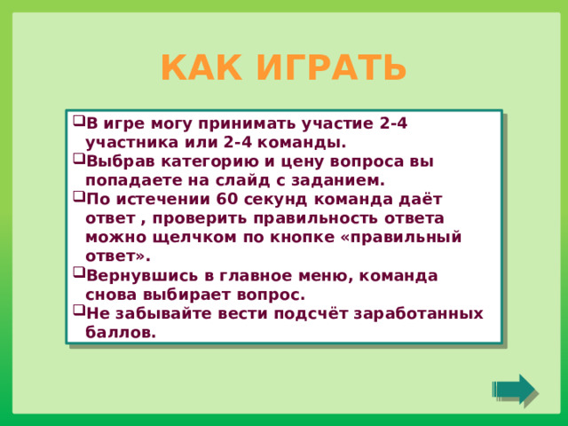 КАК ИГРАТЬ В игре могу принимать участие 2-4 участника или 2-4 команды. Выбрав категорию и цену вопроса вы попадаете на слайд с заданием. По истечении 60 секунд команда даёт ответ , проверить правильность ответа можно щелчком по кнопке «правильный ответ». Вернувшись в главное меню, команда снова выбирает вопрос. Не забывайте вести подсчёт заработанных баллов. 