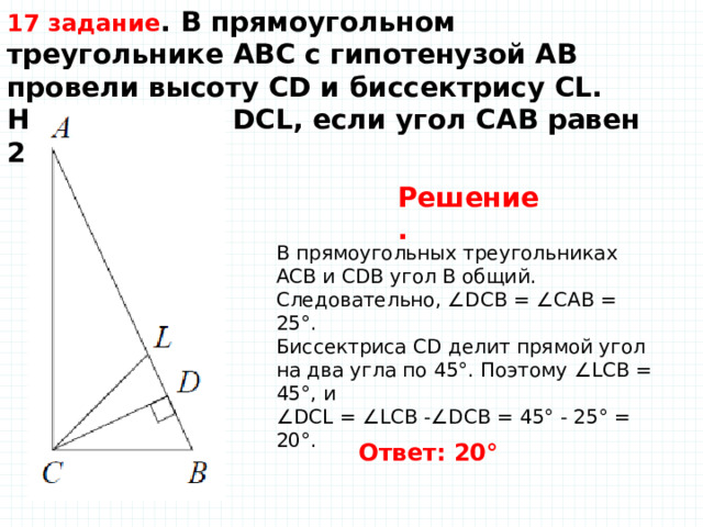 17 задание . В прямоугольном треугольнике ABC с гипотенузой AB провели высоту CD и биссектрису CL.  Найдите угол DCL, если угол CAB равен 25°.    Решение.   В прямоугольных треугольниках ACB и CDB угол B общий. Следовательно, ∠DCB = ∠CAB = 25°.  Биссектриса CD делит прямой угол на два угла по 45°. Поэтому ∠LCB = 45°, и  ∠DCL = ∠LCB -∠DCB = 45° - 25° = 20°.   Ответ: 20°   