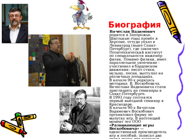  Биография  Вячеслав Вадимович родился в Запорожье. Школьные годы провёл в Херсоне, оттуда уехал в Ленинград (ныне Санкт-Петербург), где закончил Политехнический институт по специальности инженер-физик. Помимо физики, имел параллельное увлечение - участвовал в бардовском движении: писал стихи, музыку, песни, выступал на различных площадках.  В начале 90-х родилась методика В. Воскобовича. Вячеслава Вадимовича стали приглашать на семинары в Санкт-Петербурге.  В 1993 году состоялся первый выездной семинар в Краснодаре.  В начале 90-х Вячеслав Вадимович Воскобович организовал фирму по выпуску игр. В настоящий момент это ООО «Развивающие игры Воскобовича» — единственный производитель игр и пособий; записал два диска песен для взрослых.   