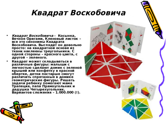  Квадрат Воскобовича Квадрат Воскобовича - Косынка, Вечное Оригами, Кленовый листок – все это синонимы Квадрата Воскобовича. Выглядит он довольно просто: на квадратной основе из ткани наклеены треугольники. С одной стороны – красного цвета, с другой – зеленого. Квадрат может складываться в различные фигуры: малыши с легкостью сделают домик с зеленой крышей или конфетку в красной обертке, детки постарше смогут различить спрятанные в домике геометрические фигуры. Решать задачи ребенку помогают мама Трапеция, папа Прямоугольник и дедушка Четырехугольник. Вариантов сложения – 1.000.000 (!). 