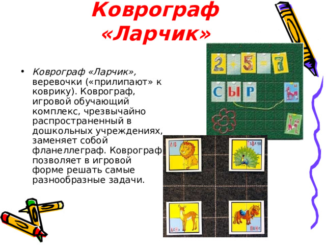 Коврограф «Ларчик» Коврограф «Ларчик», веревочки («прилипают» к коврику). Коврограф, игровой обучающий комплекс, чрезвычайно распространенный в дошкольных учреждениях, заменяет собой фланеллеграф. Коврограф позволяет в игровой форме решать самые разнообразные задачи. 
