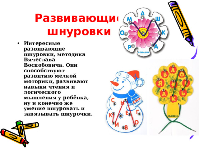 Развивающие шнуровки Интересные развивающие шнуровки, методика Вячеслава Воскобовича. Они способствуют развитию мелкой моторики, развивают навыки чтения и логического мышления у ребёнка, ну и конечно же умение шнуровать и завязывать шнурочки. 