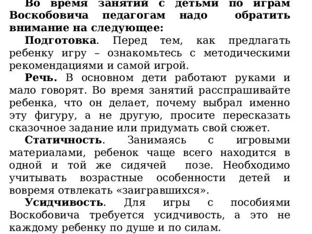 Во время занятий с детьми по играм Воскобовича педагогам надо обратить внимание на следующее: Подготовка . Перед тем, как предлагать ребенку игру – ознакомьтесь с методическими рекомендациями и самой игрой. Речь. В основном дети работают руками и мало говорят. Во время занятий расспрашивайте ребенка, что он делает, почему выбрал именно эту фигуру, а не другую, просите пересказать сказочное задание или придумать свой сюжет. Статичность . Занимаясь с игровыми материалами, ребенок чаще всего находится в одной и той же сидячей позе. Необходимо учитывать возрастные особенности детей и вовремя отвлекать «заигравшихся». Усидчивость . Для игры с пособиями Воскобовича требуется усидчивость, а это не каждому ребенку по душе и по силам. 