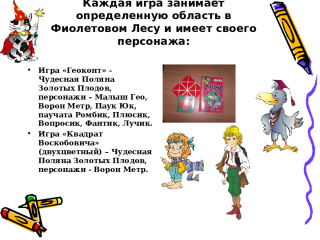 Каждая игра занимает определенную область в Фиолетовом Лесу и имеет своего персонажа:   Игра «Геоконт» - Чудесная Поляна Золотых Плодов, персонажи – Малыш Гео, Ворон Метр, Паук Юк, паучата Ромбик, Плюсик, Вопросик, Фантик, Лучик. Игра «Квадрат Воскобовича» (двухцветный) – Чудесная Поляна Золотых Плодов, персонажи - Ворон Метр. 
