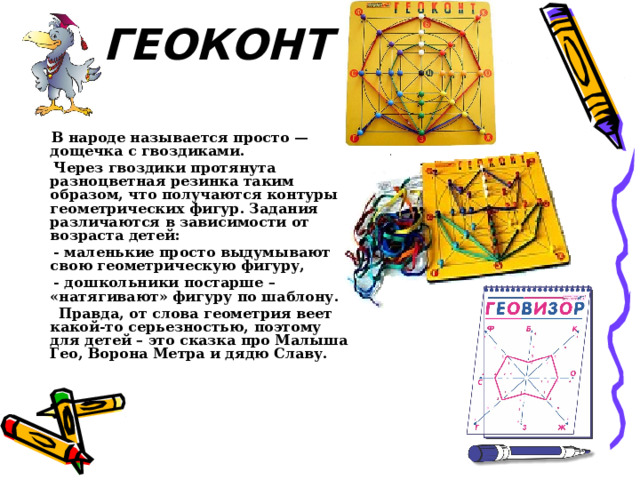 ГЕОКОНТ     В народе называется просто — дощечка с гвоздиками.  Через гвоздики протянута разноцветная резинка таким образом, что получаются контуры геометрических фигур. Задания различаются в зависимости от возраста детей:  - маленькие просто выдумывают свою геометрическую фигуру,  - дошкольники постарше – «натягивают» фигуру по шаблону.  Правда, от слова геометрия веет какой-то серьезностью, поэтому для детей – это сказка про Малыша Гео, Ворона Метра и дядю Славу. 
