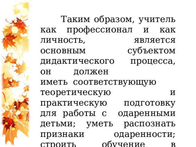 Таким образом, учитель как профессионал и как личность, является основным субъектом дидактического процесса, он должен иметь  соответствующую теоретическую и практическую подготовку для работы с    одаренными детьми; уметь распознать признаки одаренности; строить обучение в соответствии с результатами диагностирования