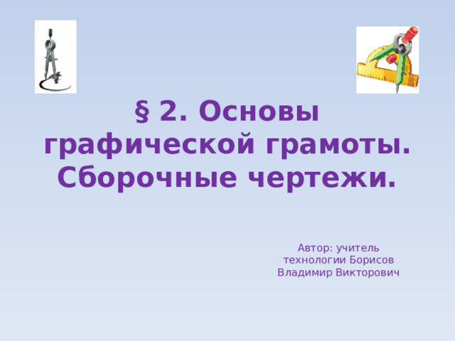 § 2. Основы графической грамоты. Сборочные чертежи. Автор: учитель технологии Борисов Владимир Викторович 