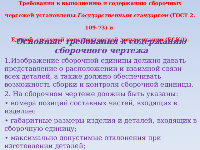 Требования к выполнению и содержанию сборочных чертежей установлены Государственным стандартом (ГОСТ 2.  109-73) и  Единой  системой конструкторской документации (ЕСКД). Основные требования к содержанию сборочного чертежа 1.Изображение сборочной единицы должно давать представление о расположении и взаимной связи всех деталей, а также должно обеспечивать возможность сборки и контроля сборочной единицы. 2. На сборочном чертеже должны быть указаны: • номера позиций составных частей, входящих в изделие; • габаритные размеры изделия и деталей, входящих в сборочную единицу; • максимально допустимые отклонения при изготовлении деталей; • способы соединения деталей между собой; • масштаб и необходимые справочные материалы. 