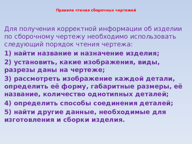 Правила чтения сборочных чертежей   Для получения корректной информации об изделии по сборочному чертежу необходимо использовать следующий порядок чтения чертежа: 1) найти название и назначение изделия; 2) установить, какие изображения, виды, разрезы даны на чертеже; 3) рассмотреть изображение каждой детали, определить её форму, габаритные размеры, её название, количество однотипных деталей; 4) определить способы соединения деталей; 5) найти другие данные, необходимые для изготовления и сборки изделия. 