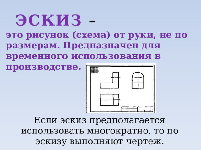 ЭСКИЗ – это рисунок (схема) от руки, не по размерам. Предназначен для временного использования в производстве. Если эскиз предполагается использовать многократно, то по эскизу выполняют чертеж. 