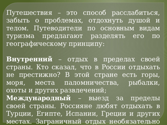 Путешествия – это способ расслабиться, забыть о проблемах, отдохнуть душой и телом. Путеводители по основным видам туризма предлагают разделять его по географическому принципу: Внутренний – отдых в пределах своей страны. Кто сказал, что в России отдыхать не престижно? В этой стране есть горы, моря, места паломничества, рыбалки, охоты и других развлечений; Международный – выезд за пределы своей страны. Россияне любят отдыхать в Турции, Египте, Испании, Греции и других местах. Заграничный отдых необязательно дороже внутреннего. 