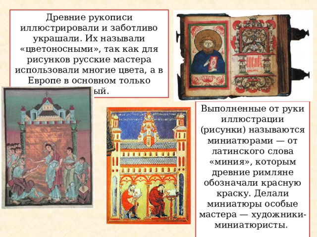 Древние рукописи иллюстрировали и заботливо украшали. Их называли «цветоносными», так как для рисунков русские мастера использовали многие цвета, а в Европе в основном только красный. Выполненные от руки иллюстрации (рисунки) называются миниатюрами — от латинского слова «миния», которым древние римляне обозначали красную краску. Делали миниатюры особые мастера — художники-миниатюристы . 