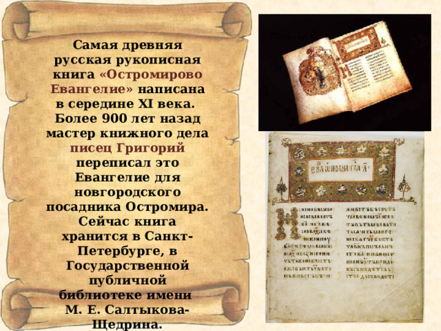Самая древняя русская рукописная книга «Остромирово  Евангелие» написана в середине XI века. Более 900 лет назад мастер книжного дела писец Григорий переписал это Евангелие для новгородского посадника Остромира. Сейчас книга хранится в Санкт-Петербурге, в Государственной публичной библиотеке имени М. Е. Салтыкова-Щедрина. 