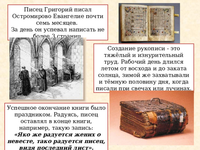 Писец Григорий писал Остромирово Евангелие почти семь месяцев. За день он успевал написать не более 3 страниц. Создание рукописи - это тяжёлый и изнурительный труд. Рабочий день длился летом от восхода и до заката солнца, зимой же захватывали и тёмную половину дня, когда писали при свечах или лучинах. Успешное окончание книги было праздником. Радуясь, писец оставлял  в конце книги, например,  такую  запись:  «Яко же радуется жених о невесте, тако радуется писец, видя последний лист». 