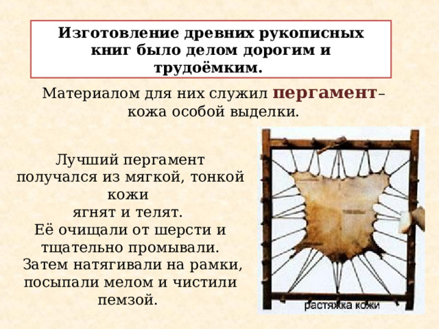 Изготовление древних рукописных книг было делом дорогим и трудоёмким. Материалом для них служил пергамент – кожа особой выделки. Лучший пергамент получался из мягкой, тонкой кожи ягнят и телят. Её очищали от шерсти и тщательно промывали.  Затем натягивали на рамки, посыпали мелом и чистили пемзой. 