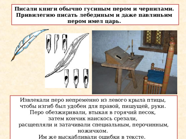 Писали книги обычно гусиным пером и чернилами. Привилегию писать лебединым и даже павлиньим пером имел царь. Извлекали перо непременно из левого крыла птицы, чтобы изгиб был удобен для правой, пишущей, руки. Перо обезжиривали, втыкая в горячий песок, затем кончик наискось срезали, расщепляли и затачивали специальным, перочинным, ножичком. Им же выскабливали ошибки в тексте.  