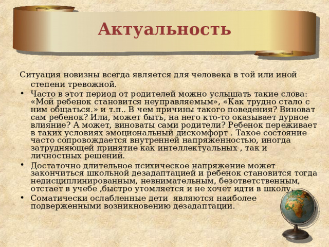 Актуальность Ситуация новизны всегда является для человека в той или иной степени тревожной. Часто в этот период от родителей можно услышать такие слова: «Мой ребенок становится неуправляемым», «Как трудно стало с ним общаться.» и т.п.. В чем причины такого поведения? Виноват сам ребенок? Или, может быть, на него кто-то оказывает дурное влияние? А может, виноваты сами родители? Ребенок переживает в таких условиях эмоциональный дискомфорт . Такое состояние часто сопровождается внутренней напряженностью, иногда затрудняющей принятие как интеллектуальных , так и личностных решений. Достаточно длительное психическое напряжение может закончиться школьной дезадаптацией и ребенок становится тогда недисциплинированным, невнимательным, безответственным, отстает в учебе ,быстро утомляется и не хочет идти в школу. Соматически ослабленные дети являются наиболее подверженными возникновению дезадаптации. 