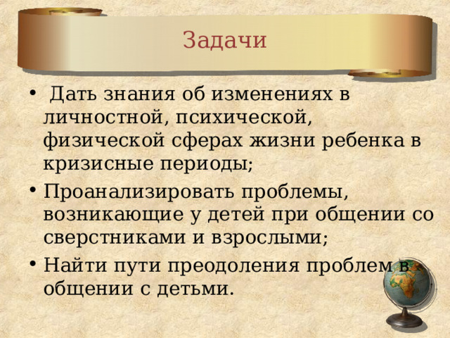 Задачи  Дать знания об изменениях в личностной, психической, физической сферах жизни ребенка в кризисные периоды; Проанализировать проблемы, возникающие у детей при общении со сверстниками и взрослыми; Найти пути преодоления проблем в общении с детьми. 
