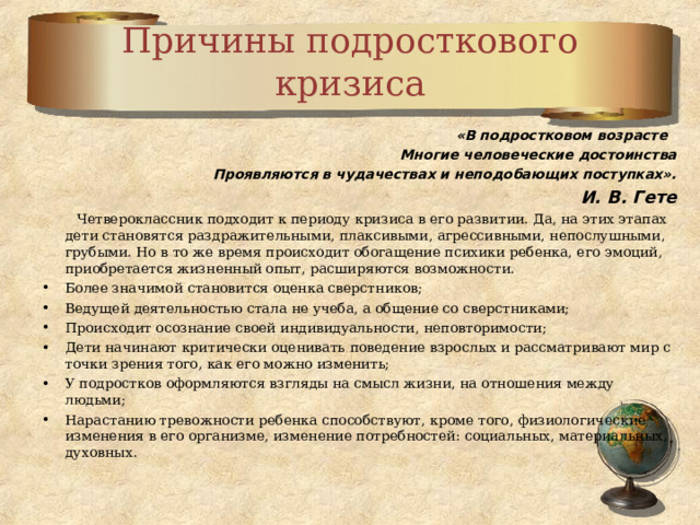 Причины подросткового кризиса «В подростковом возрасте   Многие человеческие достоинства Проявляются в чудачествах и неподобающих поступках». И. В. Гете  Четвероклассник подходит к периоду кризиса в его развитии. Да, на этих этапах дети становятся раздражительными, плаксивыми, агрессивными, непослушными, грубыми. Но в то же время происходит обогащение психики ребенка, его эмоций, приобретается жизненный опыт, расширяются возможности. Более значимой становится оценка сверстников; Ведущей деятельностью стала не учеба, а общение со сверстниками; Происходит осознание своей индивидуальности, неповторимости; Дети начинают критически оценивать поведение взрослых и рассматривают мир с точки зрения того, как его можно изменить; У подростков оформляются взгляды на смысл жизни, на отношения между людьми; Нарастанию тревожности ребенка способствуют, кроме того, физиологические изменения в его организме, изменение потребностей: социальных, материальных, духовных .  