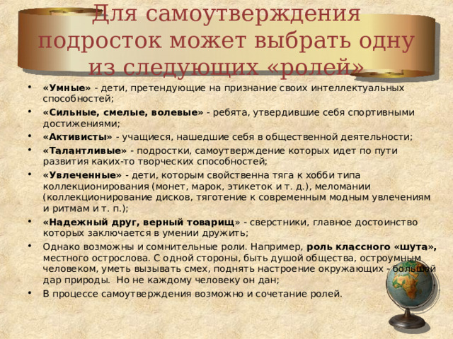 Для самоутверждения подросток может выбрать одну из следующих «ролей» «Умные» - дети, претендующие на признание своих интеллектуальных способностей; «Сильные, смелые, волевые» - ребята, утвердившие себя спортивными достижениями; «Активисты» - учащиеся, нашедшие себя в общественной деятельности; «Талантливые» - подростки, самоутверждение которых идет по пути развития каких-то творческих способностей; «Увлеченные» - дети, которым свойственна тяга к хобби типа коллекционирования (монет, марок, этикеток и т. д.), меломании (коллекционирование дисков, тяготение к современным модным увлечениям и ритмам и т. п.); «Надежный друг, верный товарищ » - сверстники, главное достоинство которых заключается в умении дружить; Однако возможны и сомнительные роли. Например, роль классного «шута», местного острослова. С одной стороны, быть душой общества, остроумным человеком, уметь вызывать смех, поднять настроение окружающих - большой дар природы. Но не каждому человеку он дан; В процессе самоутверждения возможно и сочетание ролей. 