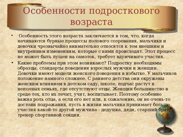 Особенности подросткового возраста  Особенность этого возраста заключается в том, что, когда начинаются бурные процессы полового созревания, мальчики и девочки чрезвычайно внимательно относятся к тем внешним и внутренним изменениям, которые с ними происходят. Этот процесс не может быть пущен на самотек, требует вдумчивого участия. Какие проблемы при этом возникают? Подростку необходимы образцы, стандарты поведения взрослых мужчин и женщин. Девочки имеют модели женского поведения в избытке. У мальчиков положение намного сложнее. С раннего детства они окружены женским влиянием в детском саду, школе, подчас растут в неполных семьях, где отсутствуют отцы. Женщин большинство в среде тех, кто их лечит, учит, воспитывает. Поэтому особенно важна роль отца, а если его нет или, к сожалению, он не очень-то достоин подражания, пусть в жизни мальчика принимает больше участия какой-то другой мужчина - дедушка, дядя, старший брат, тренер спортивной секции.  