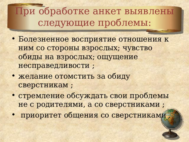 При обработке анкет выявлены следующие проблемы: Болезненное восприятие отношения к ним со стороны взрослых; чувство обиды на взрослых; ощущение несправедливости ; желание отомстить за обиду сверстникам ; стремление обсуждать свои проблемы не с родителями, а со сверстниками ;  приоритет общения со сверстниками .  
