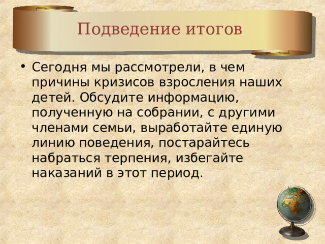 Подведение итогов Сегодня мы рассмотрели, в чем причины кризисов взросления наших детей. Обсудите информацию, полученную на собрании, с другими членами семьи, выработайте единую линию поведения, постарайтесь набраться терпения, избегайте наказаний в этот период.  