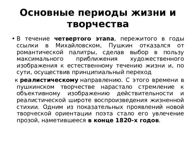 Основные периоды жизни и творчества В течение четвертого этапа , пережитого в годы ссылки в Михайловском, Пушкин отказался от романтической палитры, сделав выбор в пользу максимального приближения художественного изображения к естественному течению жизни и, по сути, осуществив принципиальный переход  к  реалистическому  направлению. С этого времени в пушкинском творчестве нарастало стремление к объективному изображению действительности и реалистической широте воспроизведения жизненной стихии. Одним из показательных проявлений новой творческой ориентации поэта стало его увлечение прозой, наметившееся в конце 1820-х годов . 