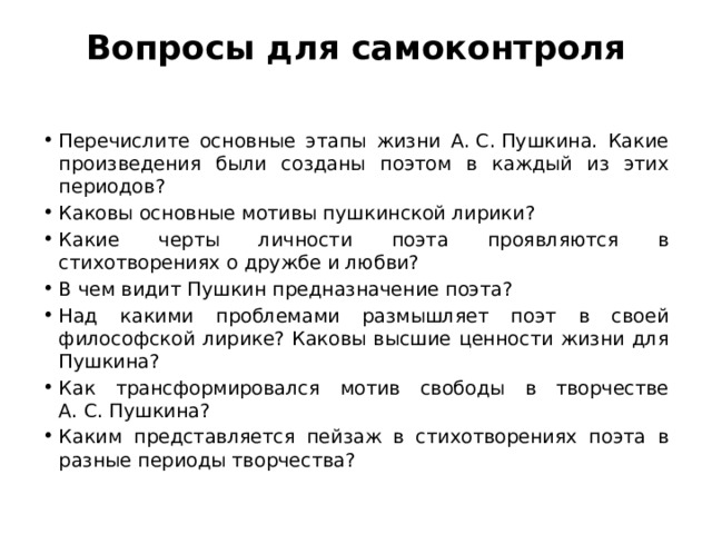 Вопросы для самоконтроля   Перечислите основные этапы жизни А. С. Пушкина. Какие произведения были созданы поэтом в каждый из этих периодов? Каковы основные мотивы пушкинской лирики? Какие черты личности поэта проявляются в стихотворениях о дружбе и любви? В чем видит Пушкин предназначение поэта? Над какими проблемами размышляет поэт в своей философской лирике? Каковы высшие ценности жизни для Пушкина? Как трансформировался мотив свободы в творчестве А. С. Пушкина? Каким представляется пейзаж в стихотворениях поэта в разные периоды творчества? 