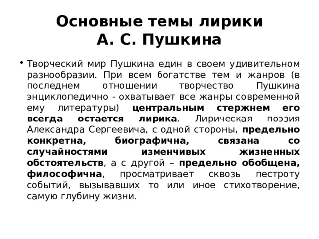 Основные темы лирики А. С. Пушкина Творческий мир Пушкина един в своем удивительном разнообразии. При всем богатстве тем и жанров (в последнем отношении творчество Пушкина энциклопедично - охватывает все жанры современной ему литературы) центральным стержнем его всегда остается лирика . Лирическая поэзия Александра Сергеевича, с одной стороны, предельно конкретна, биографична, связана со случайностями изменчивых жизненных обстоятельств , а с другой – предельно обобщена, философична , просматривает сквозь пестроту событий, вызывавших то или иное стихотворение, самую глубину жизни. 