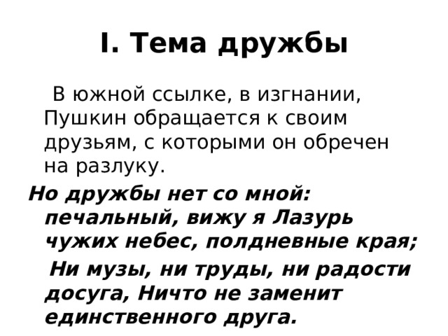 I. Тема дружбы  В южной ссылке, в изгнании, Пушкин обращается к своим друзьям, с которыми он обречен на разлуку. Но дружбы нет со мной: печальный, вижу я Лазурь чужих небес, полдневные края;  Ни музы, ни труды, ни радости досуга, Ничто не заменит единственного друга.  (