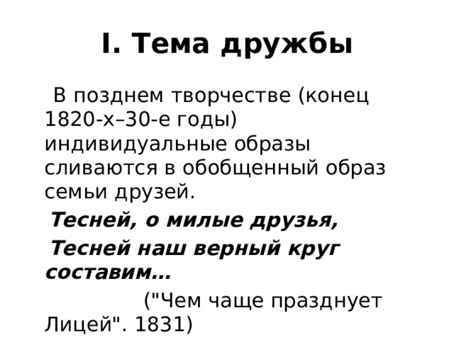 I. Тема дружбы  В позднем творчестве (конец 1820-х–30-е годы) индивидуальные образы сливаются в обобщенный образ семьи друзей.  Тесней, о милые друзья,  Тесней наш верный круг составим…  (