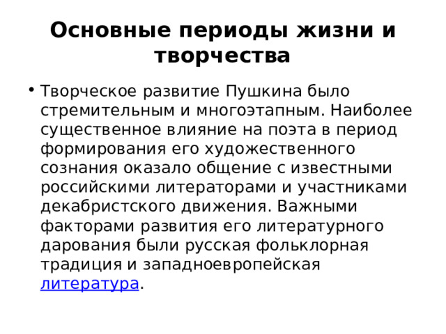 Основные периоды жизни и творчества Творческое развитие Пушкина было стремительным и многоэтапным. Наиболее существенное влияние на поэта в период формирования его художественного сознания оказало общение с известными российскими литераторами и участниками декабристского движения. Важными факторами развития его литературного дарования были русская фольклорная традиция и западноевропейская  литература . 