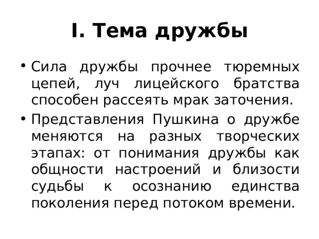 I. Тема дружбы Сила дружбы прочнее тюремных цепей, луч лицейского братства способен рассеять мрак заточения. Представления Пушкина о дружбе меняются на разных творческих этапах: от понимания дружбы как общности настроений и близости судьбы к осознанию единства поколения перед потоком времени. 