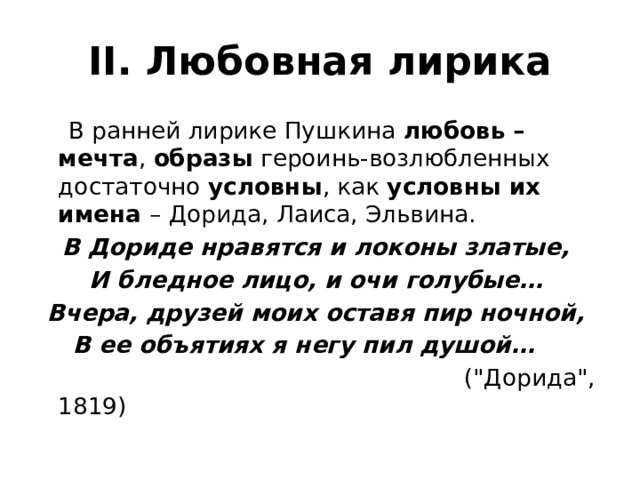 II. Любовная лирика  В ранней лирике Пушкина любовь – мечта , образы героинь-возлюбленных достаточно условны , как условны их имена – Дорида, Лаиса, Эльвина. В Дориде нравятся и локоны златые, И бледное лицо, и очи голубые… Вчера, друзей моих оставя пир ночной, В ее объятиях я негу пил душой…  (