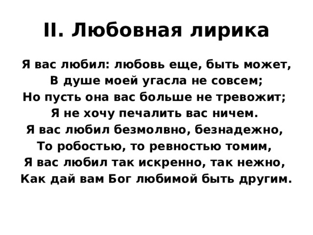 II. Любовная лирика Я вас любил: любовь еще, быть может,  В душе моей угасла не совсем; Но пусть она вас больше не тревожит; Я не хочу печалить вас ничем. Я вас любил безмолвно, безнадежно, То робостью, то ревностью томим, Я вас любил так искренно, так нежно, Как дай вам Бог любимой быть другим. 